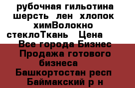 рубочная гильотина шерсть, лен, хлопок, химВолокно, стеклоТкань › Цена ­ 100 - Все города Бизнес » Продажа готового бизнеса   . Башкортостан респ.,Баймакский р-н